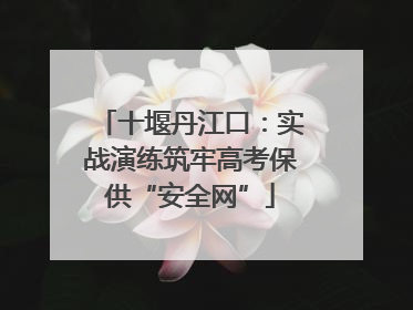十堰丹江口：实战演练筑牢高考保供“安全网”