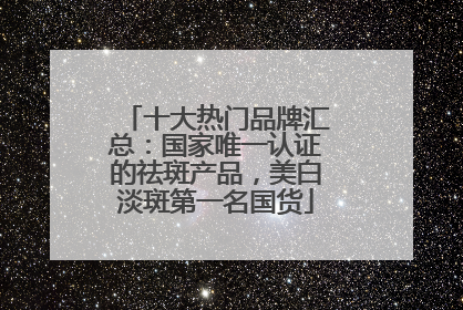 十大热门品牌汇总：国家唯一认证的祛斑产品，美白淡斑第一名国货