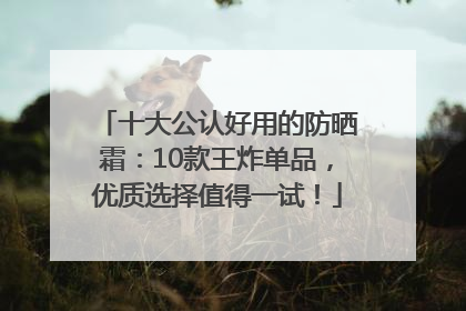 十大公认好用的防晒霜：10款王炸单品，优质选择值得一试！
