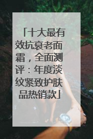 十大最有效抗衰老面霜，全面测评：年度淡纹紧致护肤品热销款