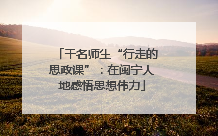 千名师生“行走的思政课”：在闽宁大地感悟思想伟力
