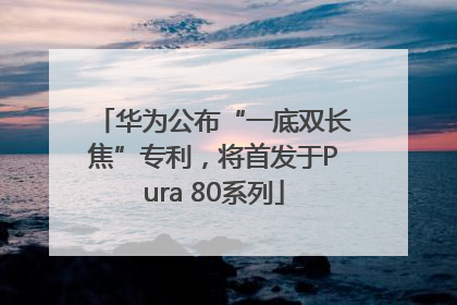 华为公布“一底双长焦”专利，将首发于Pura 80系列