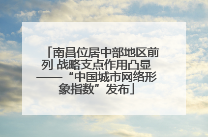 南昌位居中部地区前列 战略支点作用凸显——“中国城市网络形象指数”发布