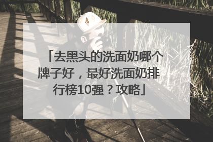 去黑头的洗面奶哪个牌子好，最好洗面奶排行榜10强？攻略