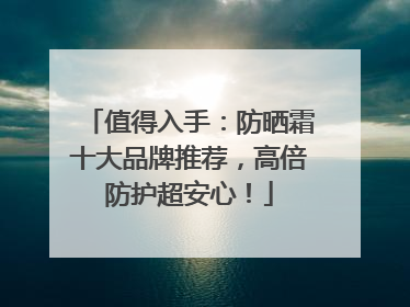 值得入手：防晒霜十大品牌推荐，高倍防护超安心！