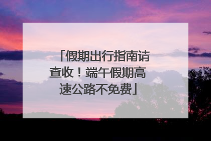 假期出行指南请查收！端午假期高速公路不免费