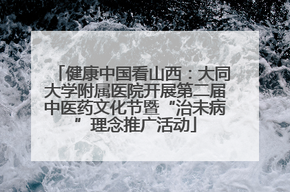 健康中国看山西：大同大学附属医院开展第二届中医药文化节暨“治未病”理念推广活动