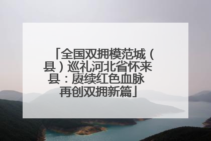全国双拥模范城（县）巡礼河北省怀来县：赓续红色血脉 再创双拥新篇