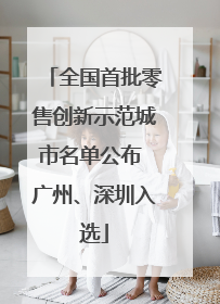 全国首批零售创新示范城市名单公布 广州、深圳入选