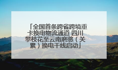 全国首条跨省跨境重卡换电物流通道 四川攀枝花至云南磨憨（关累）换电干线启动