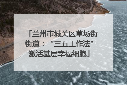 兰州市城关区草场街街道：“三五工作法”激活基层幸福细胞