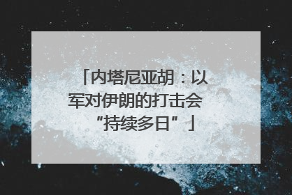 内塔尼亚胡：以军对伊朗的打击会“持续多日”