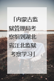 内蒙古监狱管理局考察组到湖北省江北监狱考察学习
