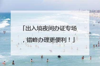 出入境夜间办证专场，错峰办理更便利！