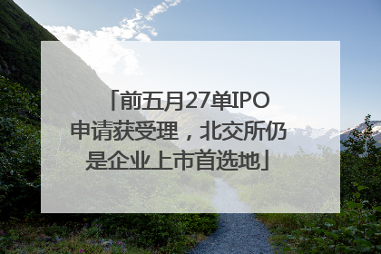 前五月27单IPO申请获受理，北交所仍是企业上市首选地