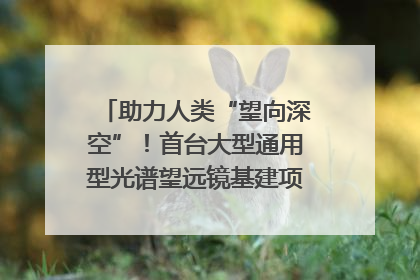 助力人类“望向深空”！首台大型通用型光谱望远镜基建项目破土动工