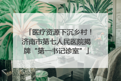 医疗资源下沉乡村！济南市第七人民医院揭牌“第一书记诊室”