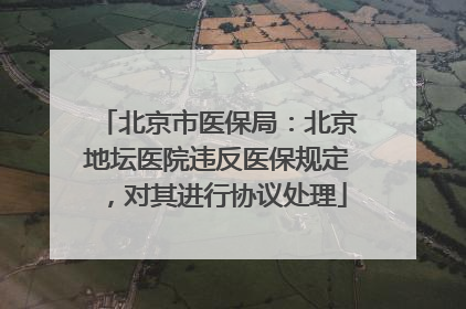 北京市医保局：北京地坛医院违反医保规定，对其进行协议处理