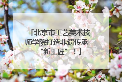 北京市工艺美术技师学院打造非遗传承“新工匠”！