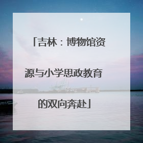 吉林：博物馆资源与小学思政教育的双向奔赴