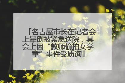 名古屋市长在记者会上晕倒被紧急送院，其会上因“教师偷拍女学童”事件受质询