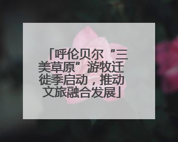 呼伦贝尔“三美草原”游牧迁徙季启动，推动文旅融合发展