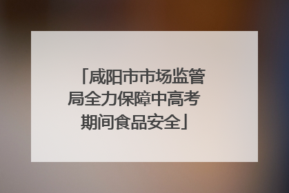 咸阳市市场监管局全力保障中高考期间食品安全
