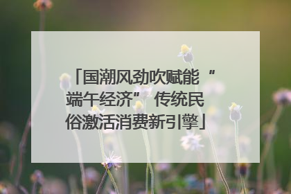 国潮风劲吹赋能“端午经济” 传统民俗激活消费新引擎