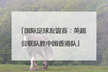 国际足球友谊赛：英超曼联队胜中国香港队