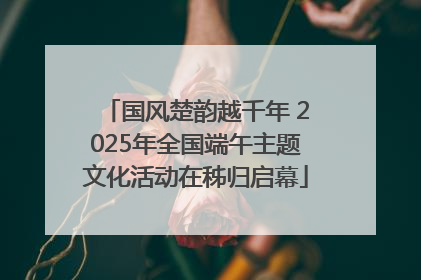 国风楚韵越千年 2025年全国端午主题文化活动在秭归启幕