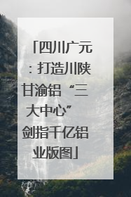 四川广元：打造川陕甘渝铝“三大中心” 剑指千亿铝业版图