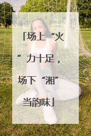 场上“火”力十足，场下“湘”当韵味