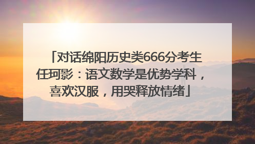 对话绵阳历史类666分考生任珂影：语文数学是优势学科，喜欢汉服，用哭释放情绪