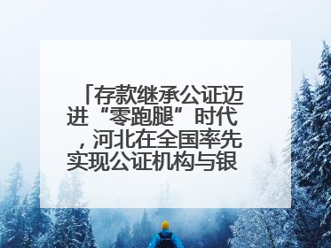 存款继承公证迈进“零跑腿”时代，河北在全国率先实现公证机构与银行数据实时交互