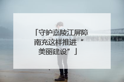 守护嘉陵江屏障 南充这样推进“美丽建设”