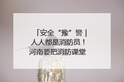 安全“豫”警｜人人都是消防员！河南要把消防课堂搬进社区第一线