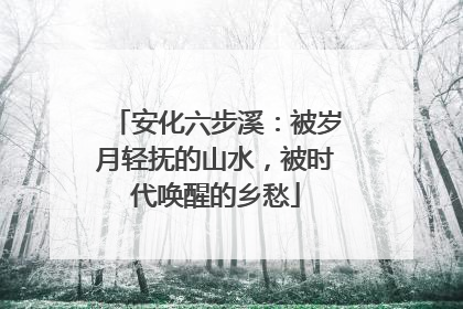 安化六步溪：被岁月轻抚的山水，被时代唤醒的乡愁