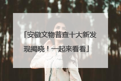 安徽文物普查十大新发现揭晓！一起来看看