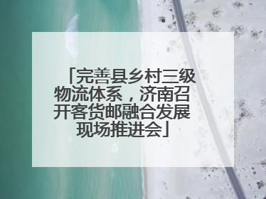 完善县乡村三级物流体系，济南召开客货邮融合发展现场推进会