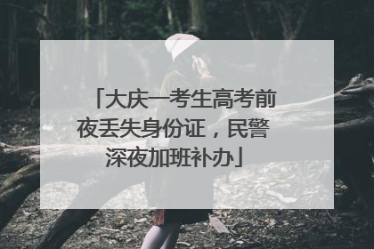 大庆一考生高考前夜丢失身份证，民警深夜加班补办