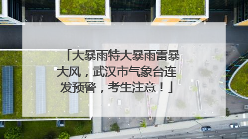大暴雨特大暴雨雷暴大风，武汉市气象台连发预警，考生注意！