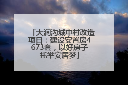 大涧沟城中村改造项目：建设安置房4673套，以好房子托举安居梦