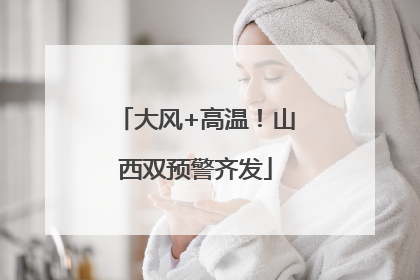 大风+高温！山西双预警齐发