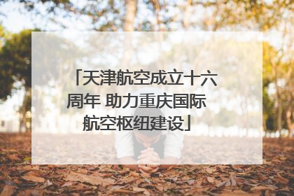 天津航空成立十六周年 助力重庆国际航空枢纽建设