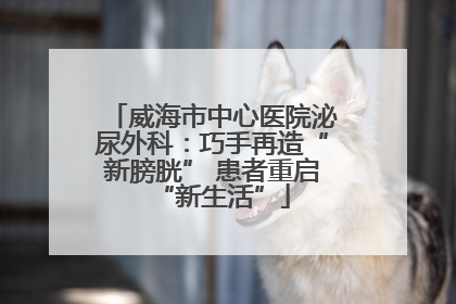 威海市中心医院泌尿外科：巧手再造“新膀胱” 患者重启“新生活”