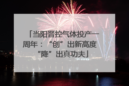 当阳晋控气体投产一周年：“创”出新高度 “降”出真功夫