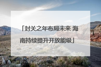 封关之年布局未来 海南持续提升开放能级