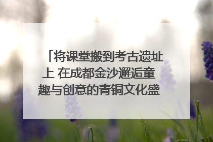 将课堂搬到考古遗址上 在成都金沙邂逅童趣与创意的青铜文化盛宴｜文化中国行