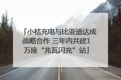 小桔充电与比亚迪达成战略合作 三年内共建1万座“兆瓦闪充”站