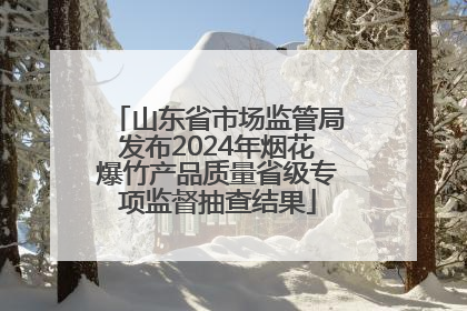 山东省市场监管局发布2024年烟花爆竹产品质量省级专项监督抽查结果